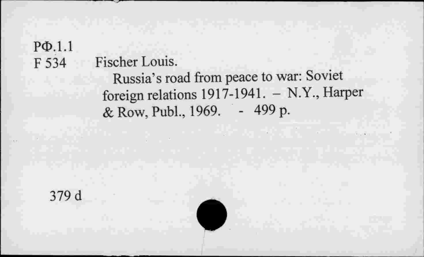 ﻿PO. 1.1
F 534 Fischer Louis.
Russia’s road from peace to war: Soviet foreign relations 1917-1941. - N.Y., Harper & Row, Publ., 1969. - 499 p.
379 d